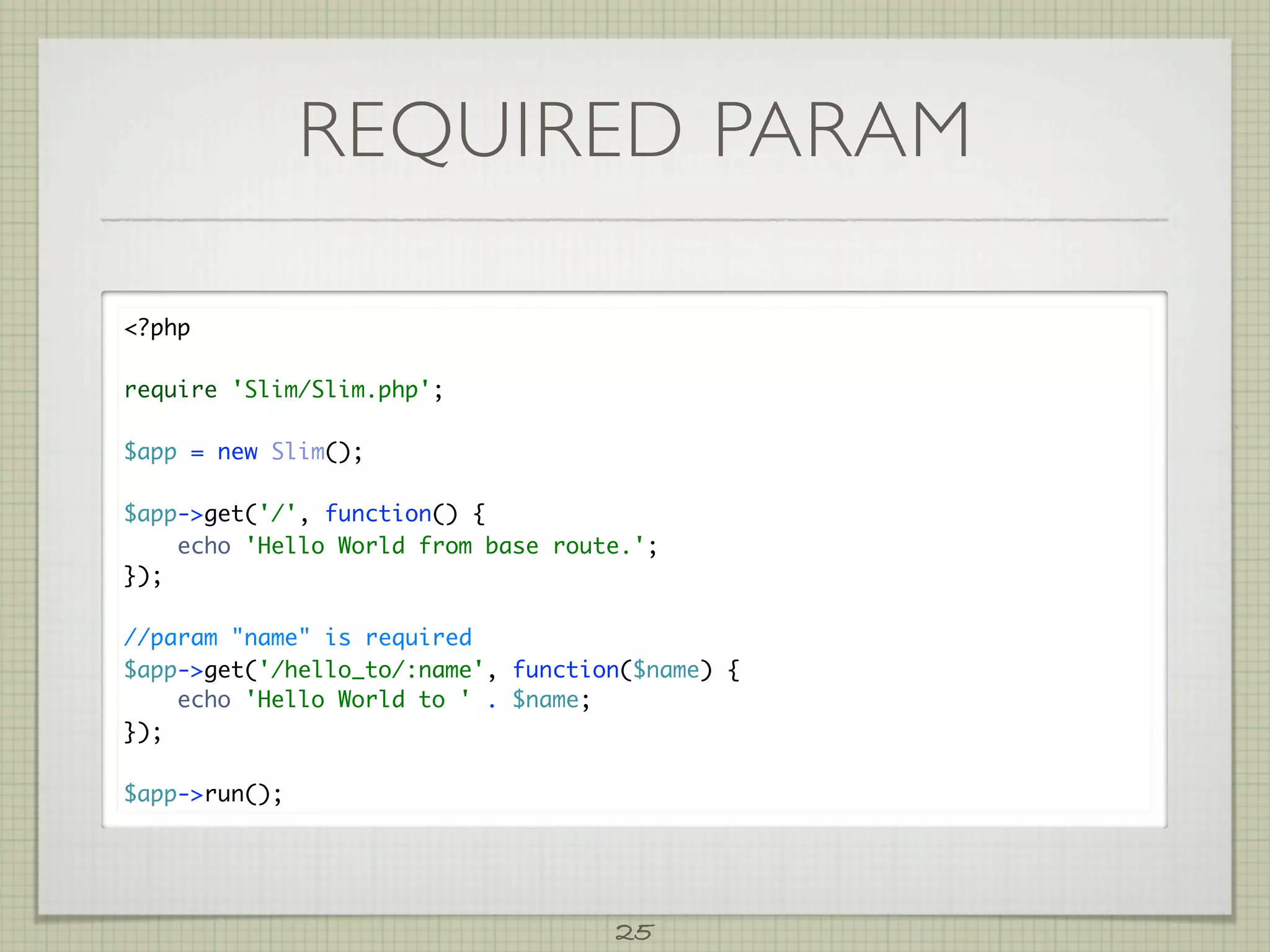 REQUIRED PARAM

?php

require 'Slim/Slim.php';

$app = new Slim();

$app-get('/', function() {
    echo 'Hello World from base route.';
});

//param name is required
$app-get('/hello_to/:name', function($name) {
    echo 'Hello World to ' . $name;
});

$app-run();




                                    25
 