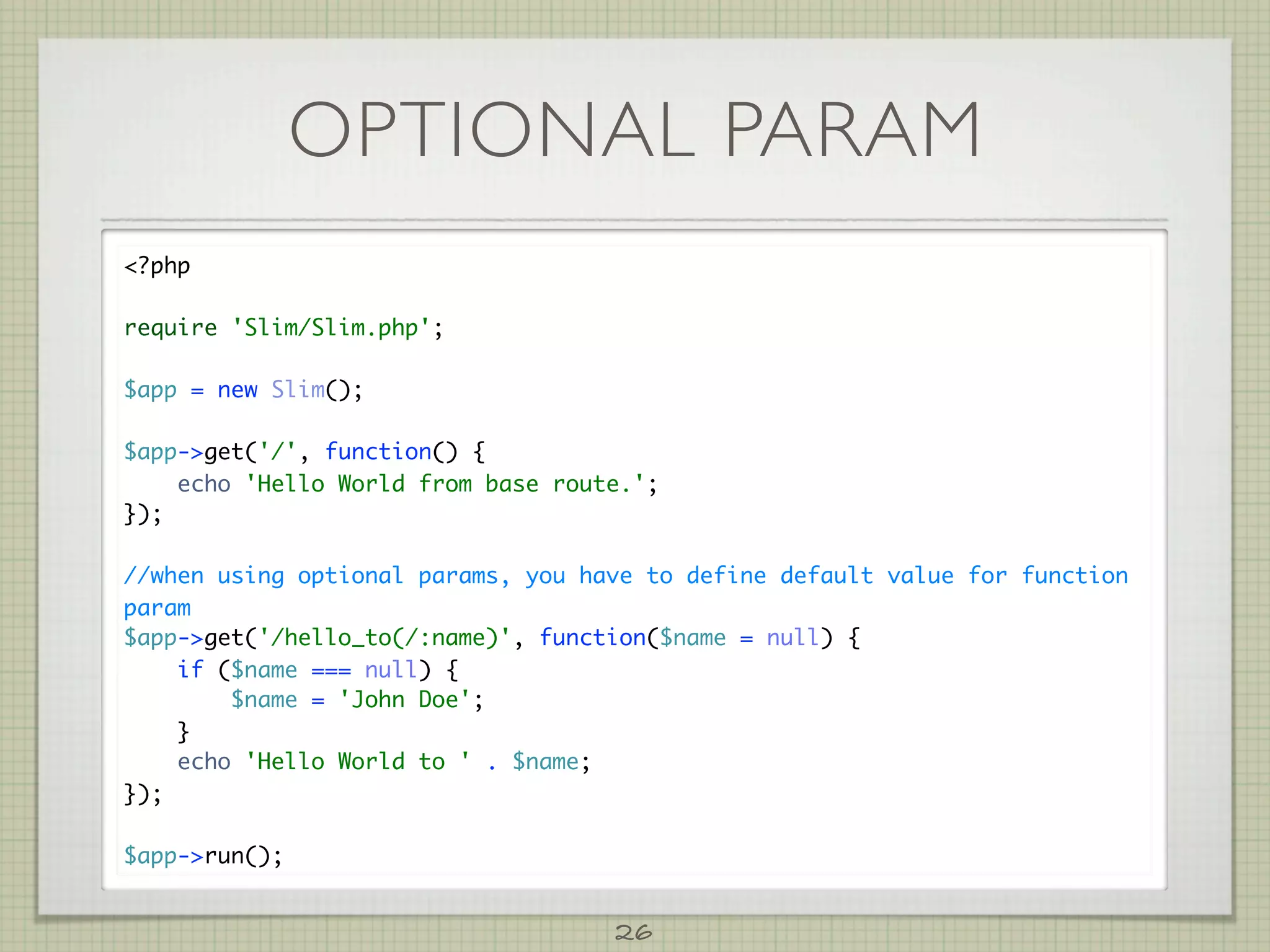 OPTIONAL PARAM
?php

require 'Slim/Slim.php';

$app = new Slim();

$app-get('/', function() {
    echo 'Hello World from base route.';
});

//when using optional params, you have to define default value for function
param
$app-get('/hello_to(/:name)', function($name = null) {
    if ($name === null) {
        $name = 'John Doe';
    }
    echo 'Hello World to ' . $name;
});

$app-run();


                                    26
 