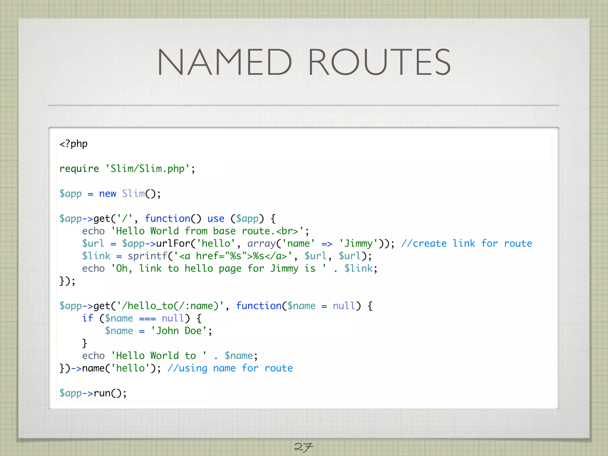 NAMED ROUTES
?php

require 'Slim/Slim.php';

$app = new Slim();

$app-get('/', function() use ($app) {
    echo 'Hello World from base route.br';
    $url = $app-urlFor('hello', array('name' = 'Jimmy')); //create link for route
    $link = sprintf('a href=%s%s/a', $url, $url);
    echo 'Oh, link to hello page for Jimmy is ' . $link;
});

$app-get('/hello_to(/:name)', function($name = null) {
    if ($name === null) {
        $name = 'John Doe';
    }
    echo 'Hello World to ' . $name;
})-name('hello'); //using name for route

$app-run();




                                         27
 