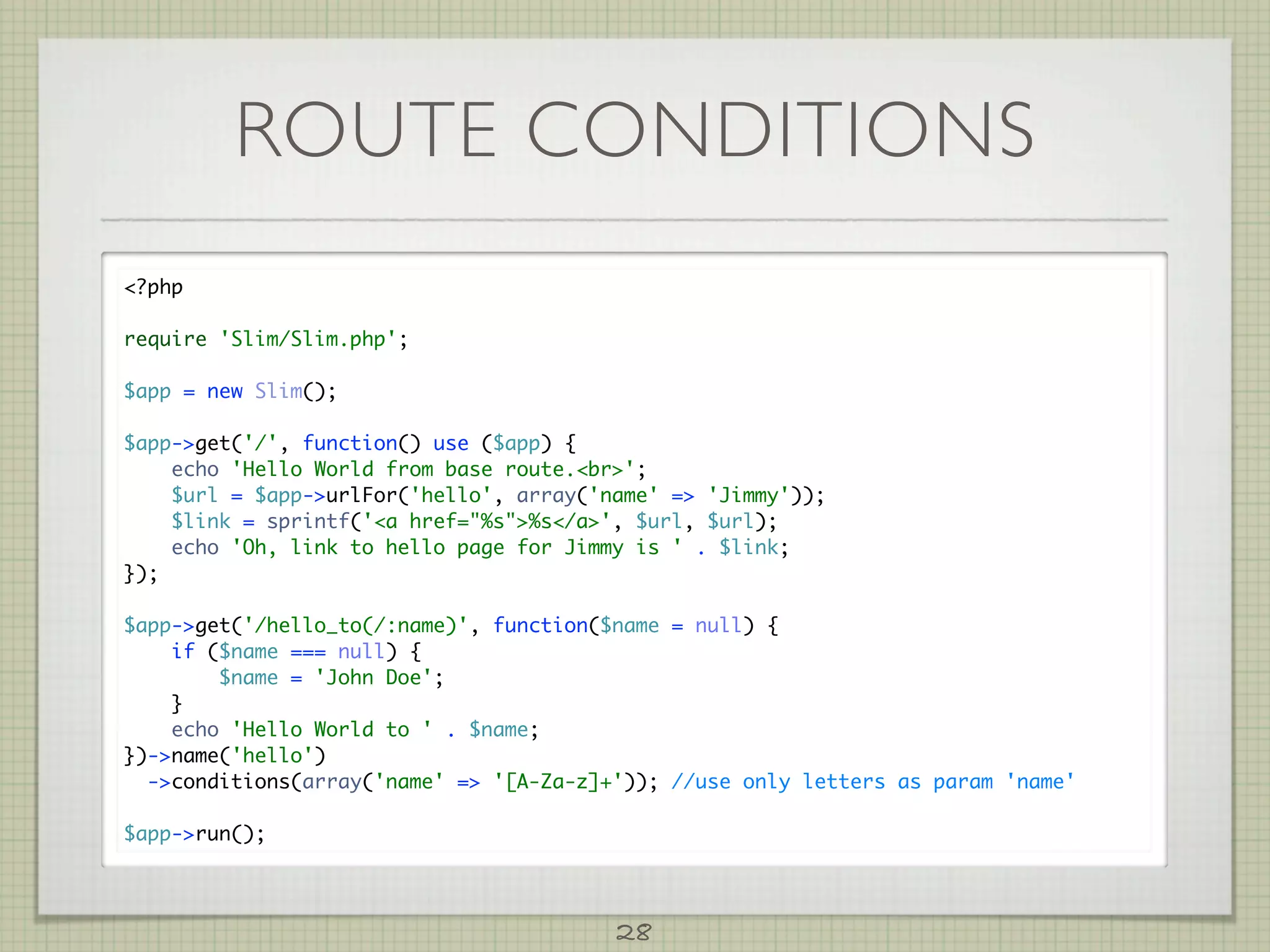 ROUTE CONDITIONS
?php

require 'Slim/Slim.php';

$app = new Slim();

$app-get('/', function() use ($app) {
    echo 'Hello World from base route.br';
    $url = $app-urlFor('hello', array('name' = 'Jimmy'));
    $link = sprintf('a href=%s%s/a', $url, $url);
    echo 'Oh, link to hello page for Jimmy is ' . $link;
});

$app-get('/hello_to(/:name)', function($name = null) {
    if ($name === null) {
        $name = 'John Doe';
    }
    echo 'Hello World to ' . $name;
})-name('hello')
  -conditions(array('name' = '[A-Za-z]+')); //use only letters as param 'name'

$app-run();




                                         28
 
