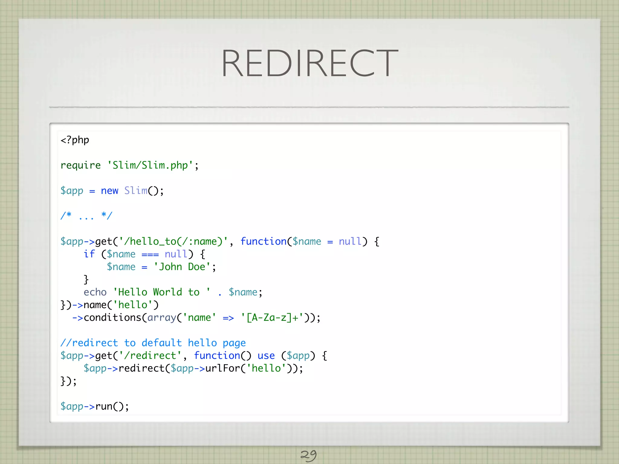 REDIRECT
?php

require 'Slim/Slim.php';

$app = new Slim();

/* ... */

$app-get('/hello_to(/:name)', function($name = null) {
    if ($name === null) {
        $name = 'John Doe';
    }
    echo 'Hello World to ' . $name;
})-name('hello')
  -conditions(array('name' = '[A-Za-z]+'));

//redirect to default hello page
$app-get('/redirect', function() use ($app) {
    $app-redirect($app-urlFor('hello'));
});

$app-run();




                                         29
 