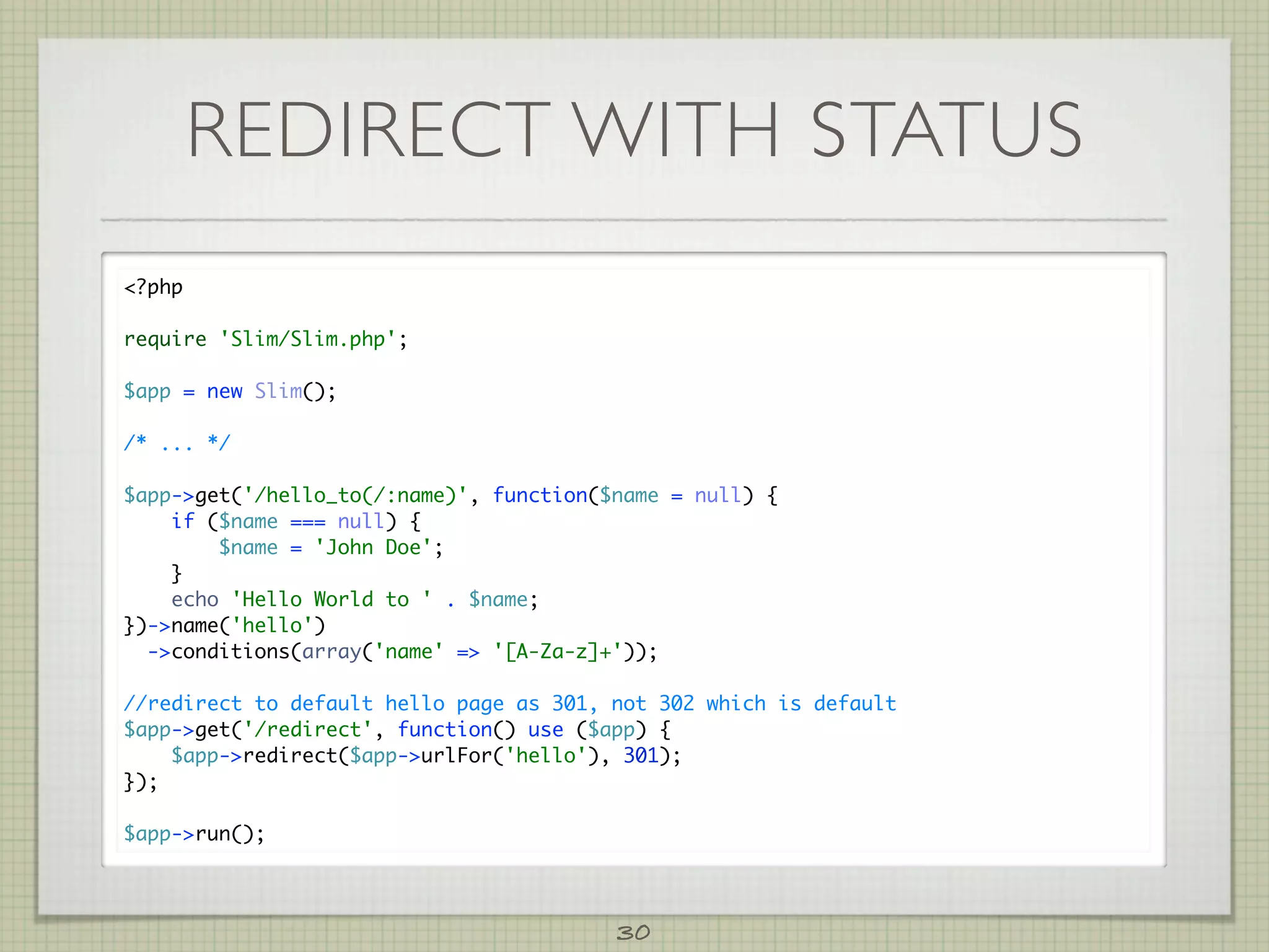 REDIRECT WITH STATUS
?php

require 'Slim/Slim.php';

$app = new Slim();

/* ... */

$app-get('/hello_to(/:name)', function($name = null) {
    if ($name === null) {
        $name = 'John Doe';
    }
    echo 'Hello World to ' . $name;
})-name('hello')
  -conditions(array('name' = '[A-Za-z]+'));

//redirect to default hello page as 301, not 302 which is default
$app-get('/redirect', function() use ($app) {
    $app-redirect($app-urlFor('hello'), 301);
});

$app-run();




                                         30
 