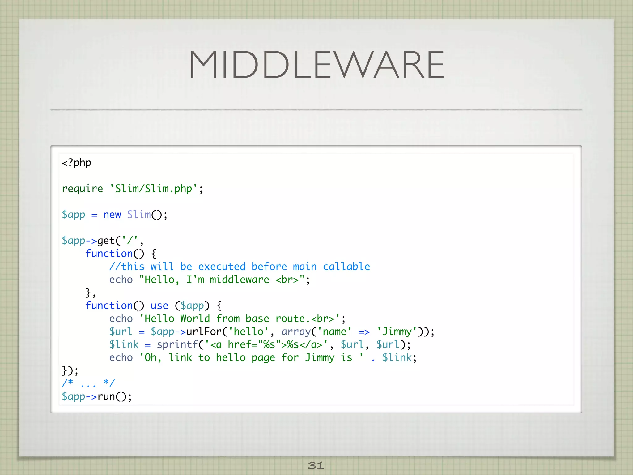 MIDDLEWARE

?php

require 'Slim/Slim.php';

$app = new Slim();

$app-get('/',
    function() {
        //this will be executed before main callable
        echo Hello, I'm middleware br;
    },
    function() use ($app) {
        echo 'Hello World from base route.br';
        $url = $app-urlFor('hello', array('name' = 'Jimmy'));
        $link = sprintf('a href=%s%s/a', $url, $url);
        echo 'Oh, link to hello page for Jimmy is ' . $link;
});
/* ... */
$app-run();




                                         31
 