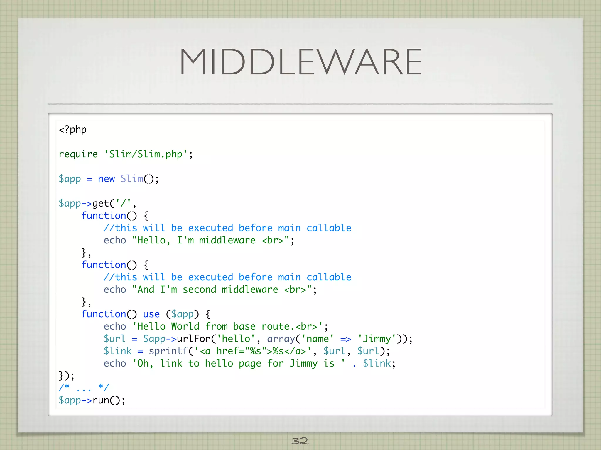 MIDDLEWARE
?php

require 'Slim/Slim.php';

$app = new Slim();

$app-get('/',
    function() {
        //this will be executed before main callable
        echo Hello, I'm middleware br;
    },
    function() {
        //this will be executed before main callable
        echo And I'm second middleware br;
    },
    function() use ($app) {
        echo 'Hello World from base route.br';
        $url = $app-urlFor('hello', array('name' = 'Jimmy'));
        $link = sprintf('a href=%s%s/a', $url, $url);
        echo 'Oh, link to hello page for Jimmy is ' . $link;
});
/* ... */
$app-run();



                                         32
 