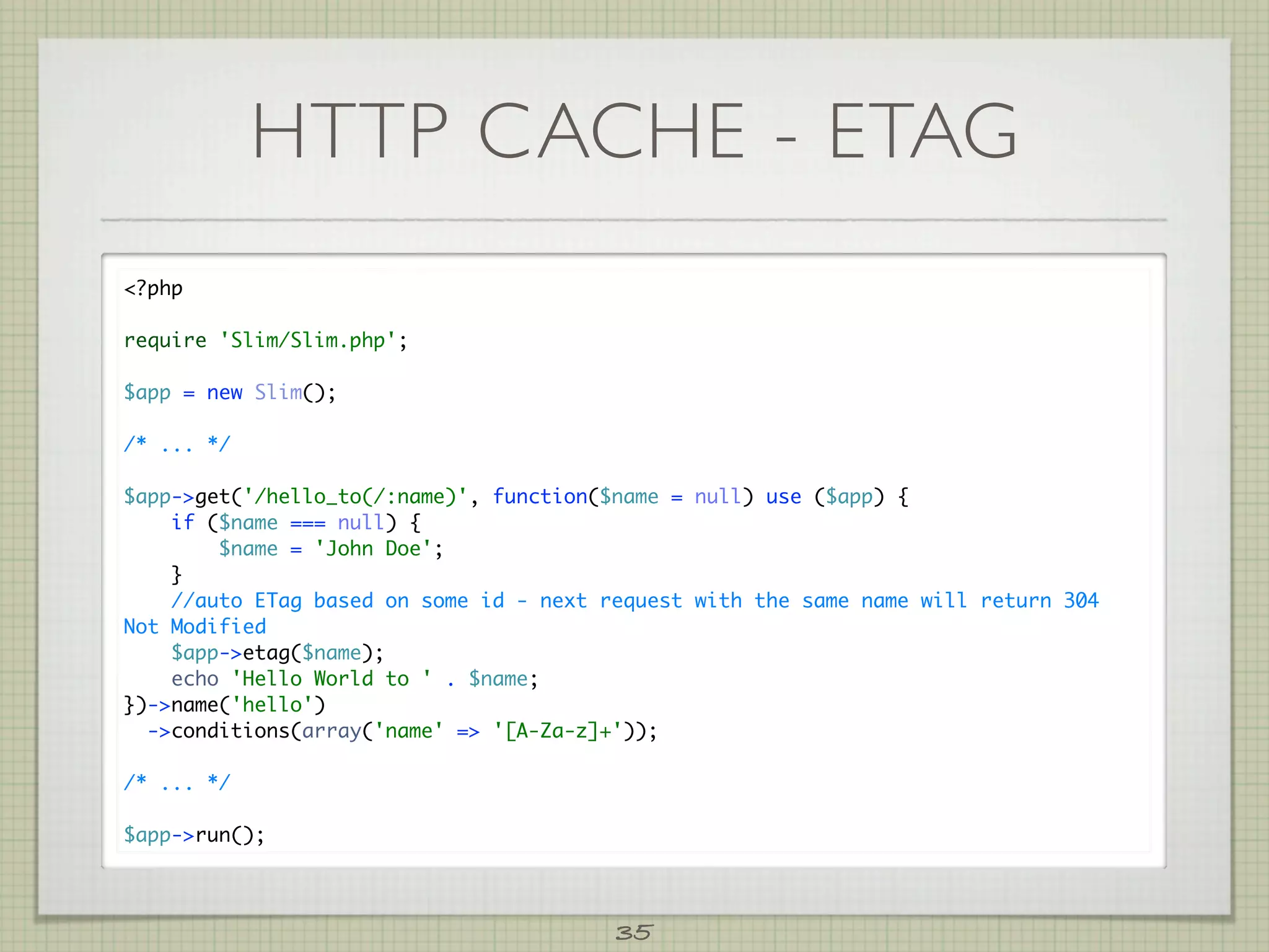 HTTP CACHE - ETAG
?php

require 'Slim/Slim.php';

$app = new Slim();

/* ... */

$app-get('/hello_to(/:name)', function($name = null) use ($app) {
    if ($name === null) {
        $name = 'John Doe';
    }
    //auto ETag based on some id - next request with the same name will return 304
Not Modified
    $app-etag($name);
    echo 'Hello World to ' . $name;
})-name('hello')
  -conditions(array('name' = '[A-Za-z]+'));

/* ... */

$app-run();



                                         35
 