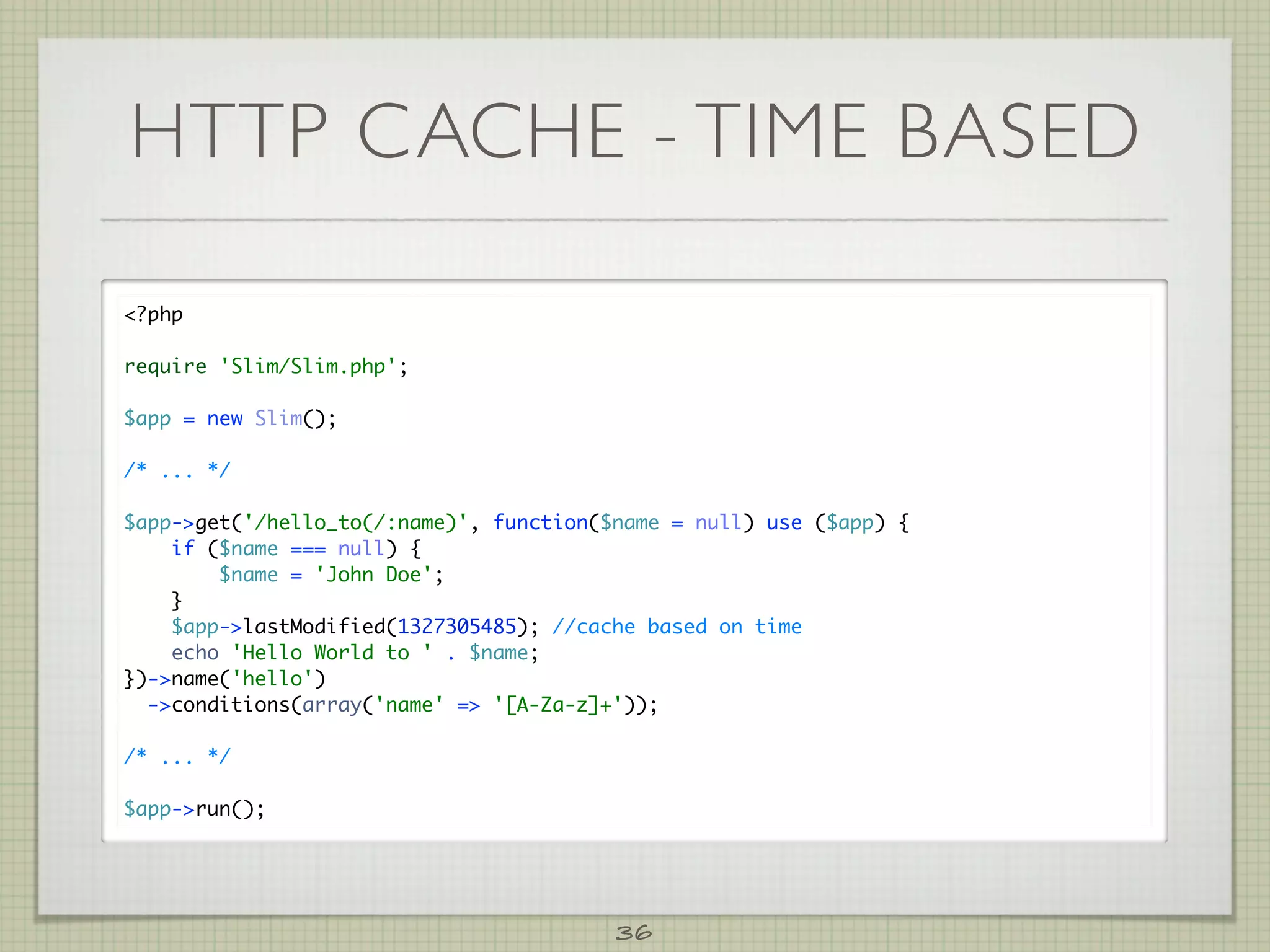 HTTP CACHE - TIME BASED

?php

require 'Slim/Slim.php';

$app = new Slim();

/* ... */

$app-get('/hello_to(/:name)', function($name = null) use ($app) {
    if ($name === null) {
        $name = 'John Doe';
    }
    $app-lastModified(1327305485); //cache based on time
    echo 'Hello World to ' . $name;
})-name('hello')
  -conditions(array('name' = '[A-Za-z]+'));

/* ... */

$app-run();




                                         36
 