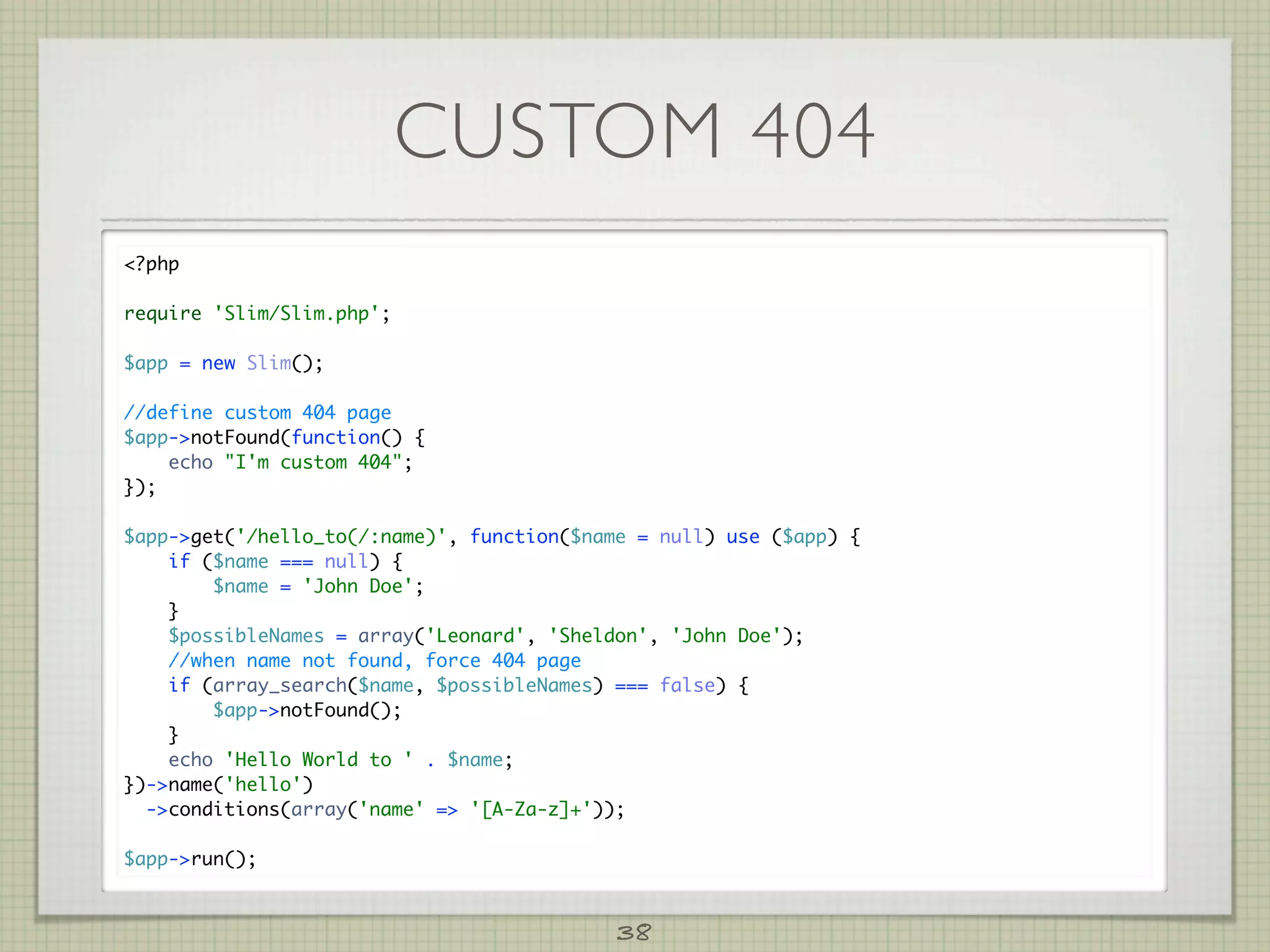 CUSTOM 404
?php

require 'Slim/Slim.php';

$app = new Slim();

//define custom 404 page
$app-notFound(function() {
    echo I'm custom 404;
});

$app-get('/hello_to(/:name)', function($name = null) use ($app) {
    if ($name === null) {
        $name = 'John Doe';
    }
    $possibleNames = array('Leonard', 'Sheldon', 'John Doe');
    //when name not found, force 404 page
    if (array_search($name, $possibleNames) === false) {
        $app-notFound();
    }
    echo 'Hello World to ' . $name;
})-name('hello')
  -conditions(array('name' = '[A-Za-z]+'));

$app-run();



                                            38
 