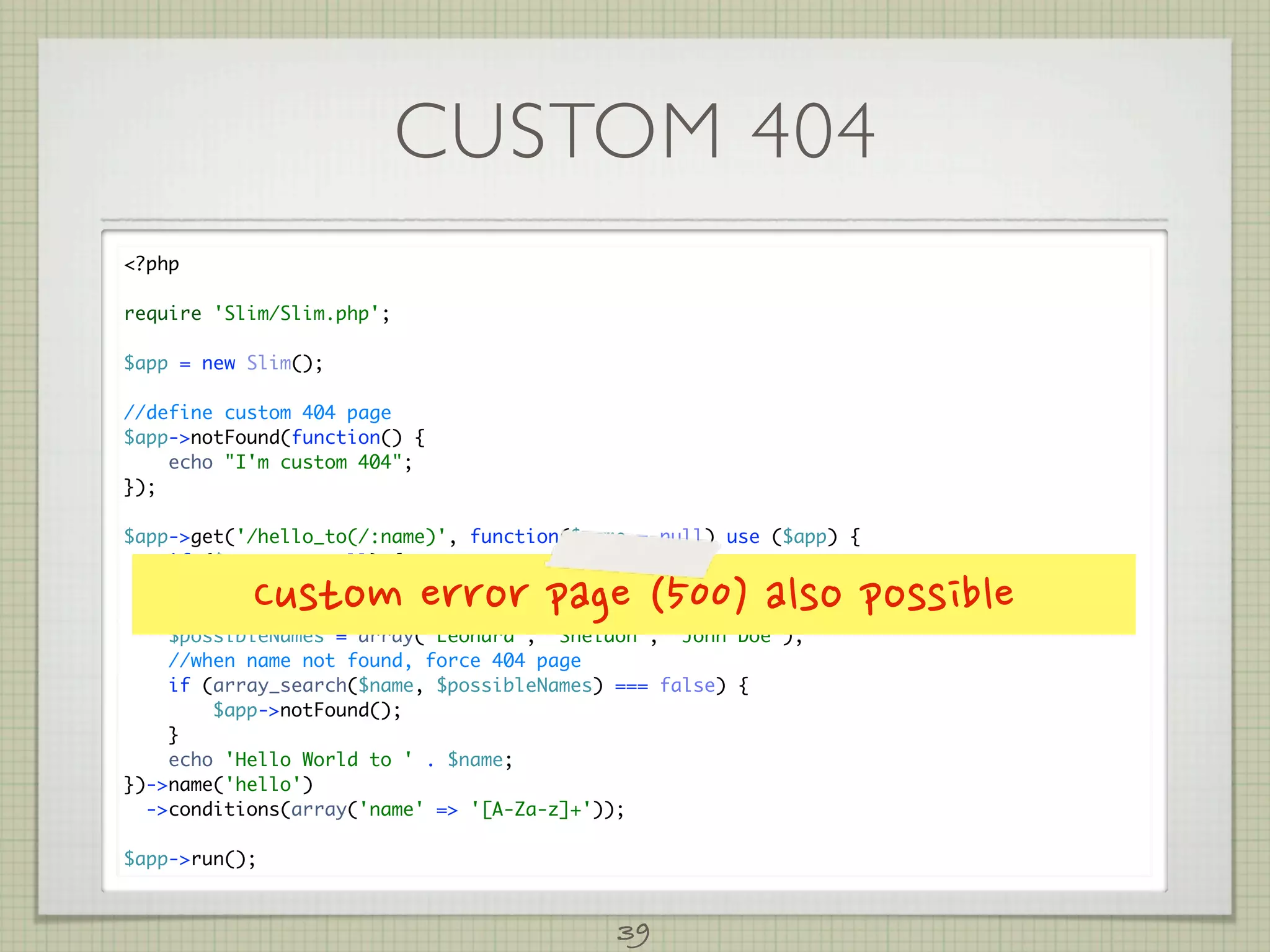 CUSTOM 404
?php

require 'Slim/Slim.php';

$app = new Slim();

//define custom 404 page
$app-notFound(function() {
    echo I'm custom 404;
});

$app-get('/hello_to(/:name)', function($name = null) use ($app) {
    if ($name === null) {

    }      Customerrorpage(500)alsopossible
        $name = 'John Doe';

    $possibleNames = array('Leonard', 'Sheldon', 'John Doe');
    //when name not found, force 404 page
    if (array_search($name, $possibleNames) === false) {
        $app-notFound();
    }
    echo 'Hello World to ' . $name;
})-name('hello')
  -conditions(array('name' = '[A-Za-z]+'));

$app-run();



                                             39
 