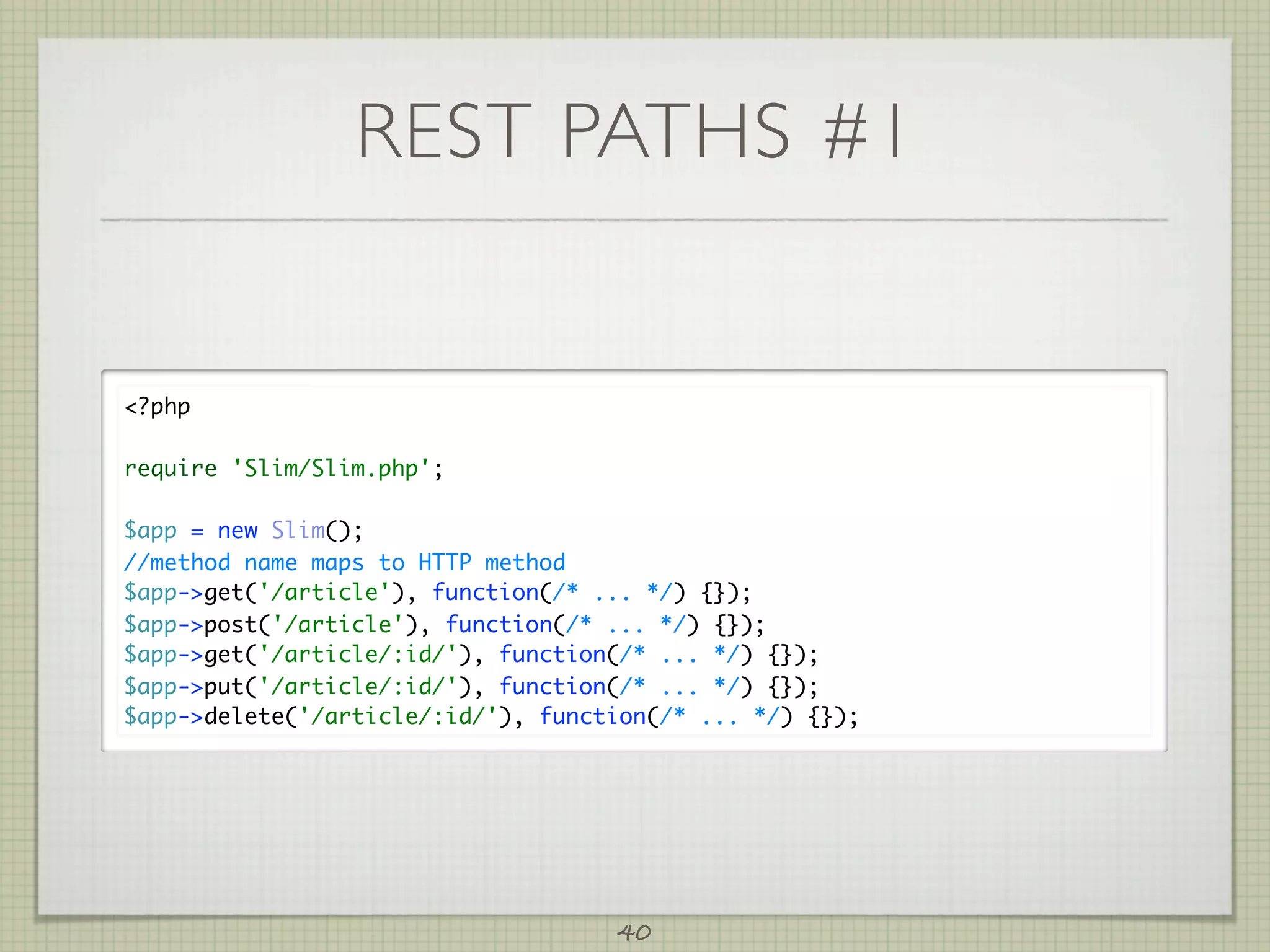 REST PATHS #1


?php

require 'Slim/Slim.php';

$app = new Slim();
//method name maps to HTTP method
$app-get('/article'), function(/* ... */) {});
$app-post('/article'), function(/* ... */) {});
$app-get('/article/:id/'), function(/* ... */) {});
$app-put('/article/:id/'), function(/* ... */) {});
$app-delete('/article/:id/'), function(/* ... */) {});




                                    40
 