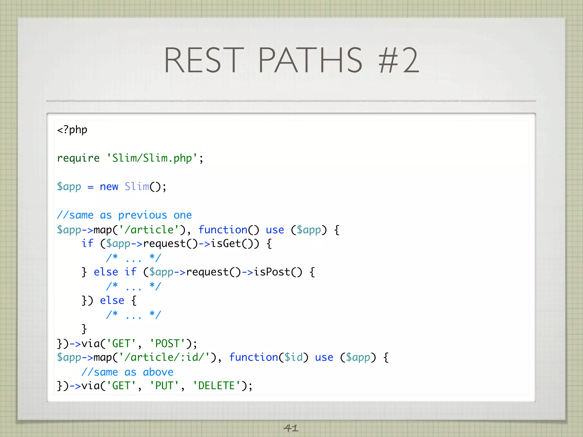 REST PATHS #2
?php

require 'Slim/Slim.php';

$app = new Slim();

//same as previous one
$app-map('/article'), function() use ($app) {
    if ($app-request()-isGet()) {
        /* ... */
    } else if ($app-request()-isPost() {
        /* ... */
    }) else {
        /* ... */
    }
})-via('GET', 'POST');
$app-map('/article/:id/'), function($id) use ($app) {
    //same as above
})-via('GET', 'PUT', 'DELETE');



                                    41
 