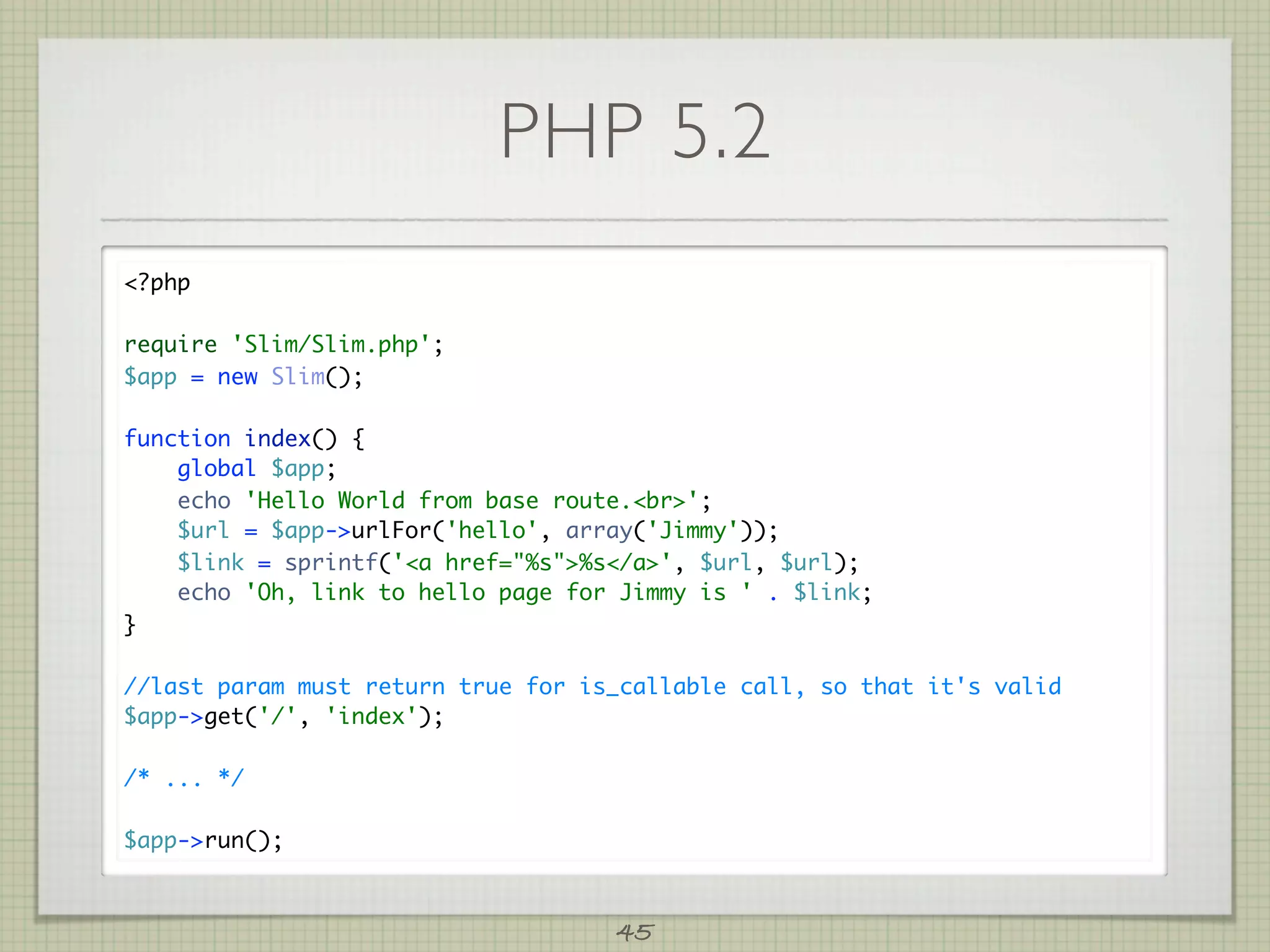 PHP 5.2
?php

require 'Slim/Slim.php';
$app = new Slim();

function index() {
    global $app;
    echo 'Hello World from base route.br';
    $url = $app-urlFor('hello', array('Jimmy'));
    $link = sprintf('a href=%s%s/a', $url, $url);
    echo 'Oh, link to hello page for Jimmy is ' . $link;
}

//last param must return true for is_callable call, so that it's valid
$app-get('/', 'index');

/* ... */

$app-run();



                                    45
 