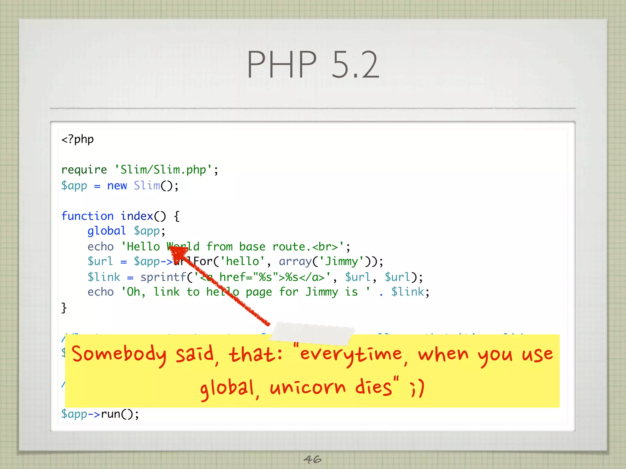 PHP 5.2
?php

require 'Slim/Slim.php';
$app = new Slim();

function index() {
    global $app;
    echo 'Hello World from base route.br';
    $url = $app-urlFor('hello', array('Jimmy'));
    $link = sprintf('a href=%s%s/a', $url, $url);
    echo 'Oh, link to hello page for Jimmy is ' . $link;
}

//last param must return true for is_callable call, so that it's valid

 Somebodysaid,that:everytime,whenyouuse
$app-get('/', 'index');

/* ... */
                    global,unicorndies;)
$app-run();



                                             46
 