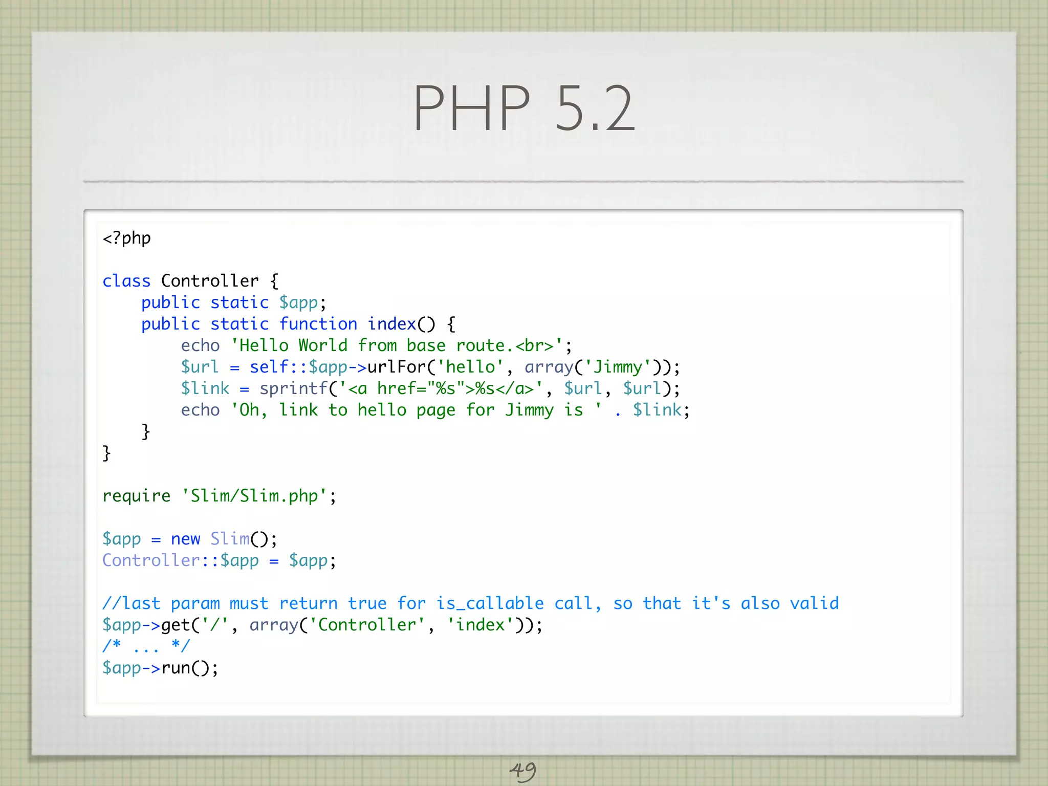 PHP 5.2
?php

class Controller {
    public static $app;
    public static function index() {
        echo 'Hello World from base route.br';
        $url = self::$app-urlFor('hello', array('Jimmy'));
        $link = sprintf('a href=%s%s/a', $url, $url);
        echo 'Oh, link to hello page for Jimmy is ' . $link;
    }
}

require 'Slim/Slim.php';

$app = new Slim();
Controller::$app = $app;

//last param must return true for is_callable call, so that it's also valid
$app-get('/', array('Controller', 'index'));
/* ... */
$app-run();




                                         49
 