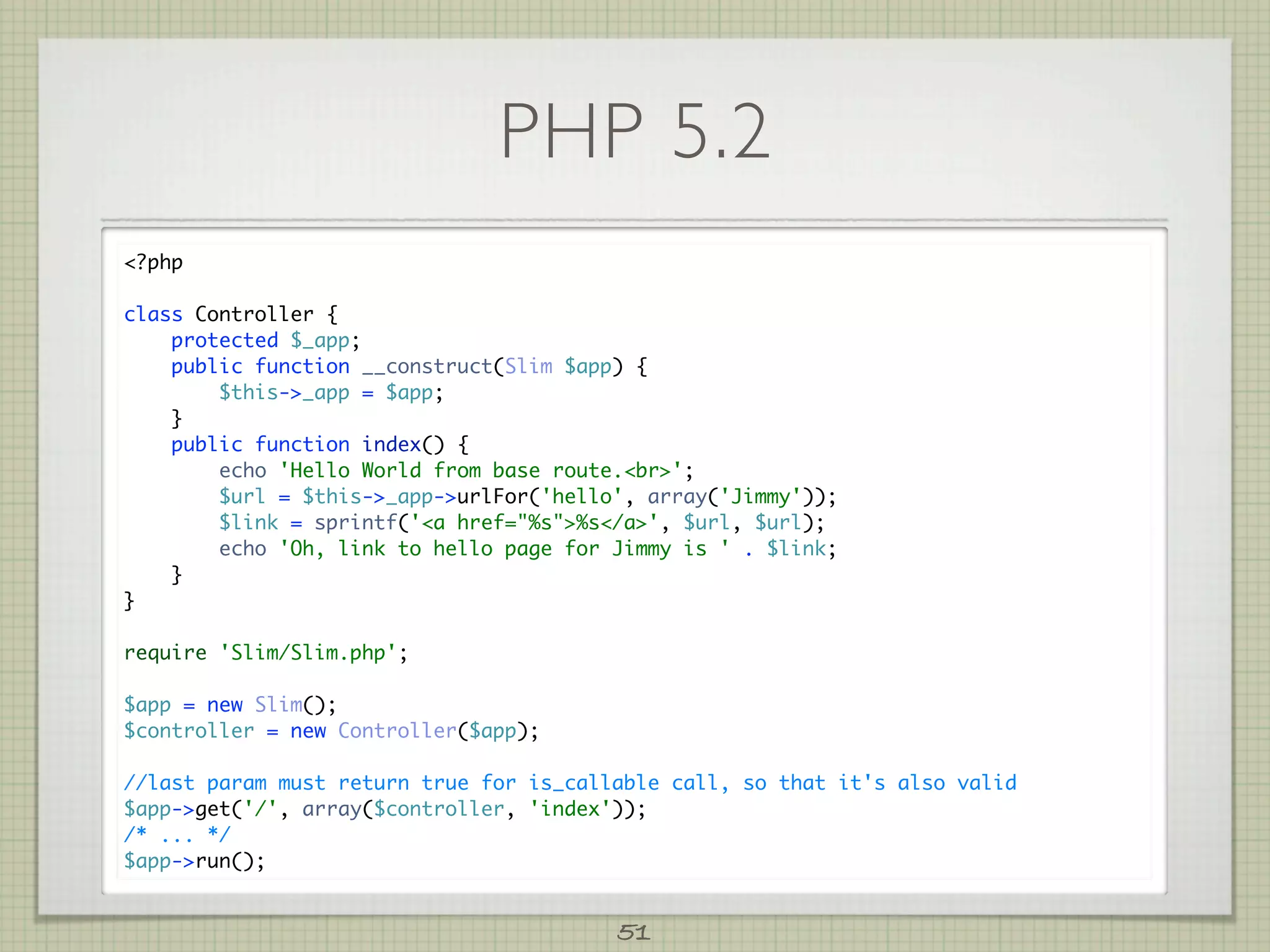 PHP 5.2
?php

class Controller {
    protected $_app;
    public function __construct(Slim $app) {
        $this-_app = $app;
    }
    public function index() {
        echo 'Hello World from base route.br';
        $url = $this-_app-urlFor('hello', array('Jimmy'));
        $link = sprintf('a href=%s%s/a', $url, $url);
        echo 'Oh, link to hello page for Jimmy is ' . $link;
    }
}

require 'Slim/Slim.php';

$app = new Slim();
$controller = new Controller($app);

//last param must return true for is_callable call, so that it's also valid
$app-get('/', array($controller, 'index'));
/* ... */
$app-run();


                                         51
 