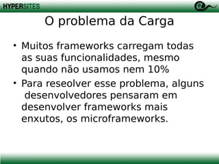 O problema da Carga
• Muitos frameworks carregam todas
as suas funcionalidades, mesmo
quando não usamos nem 10%
• Para reseolver esse problema, alguns
desenvolvedores pensaram em
desenvolver frameworks mais
enxutos, os microframeworks.

 