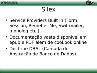 Silex
• Service Providers Built In (Form,
Session, Remeber Me, Swiftmailer,
monolog etc.)
• Documentação vasta disponível em
epub e PDF alem de cookbok online
• Doctrine DBAL (Camada de
Abstração de Banco de Dados)

 
