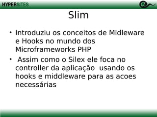 Slim
• Introduziu os conceitos de Midleware
e Hooks no mundo dos
Microframeworks PHP
• Assim como o Silex ele foca no
controller da aplicação usando os
hooks e middleware para as acoes
necessárias

 