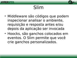 Slim
• Middleware são códigos que podem
inspecionar analisar o ambiente,
requisição e resposta antes e/ou
depois da aplicação ser invocada
• Hoocks, são ganchos colocados em
eventos. O Slim permite que você
crie ganchos personalizados.

 
