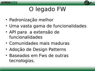 O legado FW
• Padronização melhor
• Uma vasta gama de funcionalidades
• API para a extensão de
funcionalidades
• Comunidades mais maduras
• Adoção de Design Patterns
• Baseados em Fws de outras
tecnologias.

 