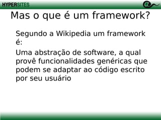 Mas o que é um framework?
Segundo a Wikipedia um framework
é:
Uma abstração de software, a qual
provê funcionalidades genéricas que
podem se adaptar ao código escrito
por seu usuário

 