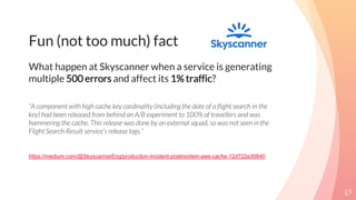 Fun (not too much) fact
What happen at Skyscanner when a service is generating
multiple 500 errors and affect its 1% traffic?
“A component with high cache key cardinality (including the date of a flight search in the
key) had been released from behind an A/B experiment to 100% of travellers and was
hammering the cache. This release was done by an external squad, so was not seen in the
Flight Search Result service’s release logs.”
https://medium.com/@SkyscannerEng/production-incident-postmortem-aws-cache-12d722e30840
17
 