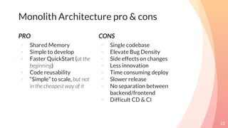 PRO
◦ Shared Memory
◦ Simple to develop
◦ Faster QuickStart (at the
beginning)
◦ Code reusability
◦ “Simple” to scale, but not
in the cheapest way of it
22
Monolith Architecture pro & cons
CONS
◦ Single codebase
◦ Elevate Bug Density
◦ Side effects on changes
◦ Less innovation
◦ Time consuming deploy
◦ Slower release
◦ No separation between
backend/frontend
◦ Difficult CD & CI
 