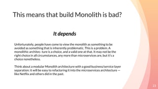 This means that build Monolith is bad?
23
Unfortunately, people have come to view the monolith as something to be
avoided as something that is inherently problematic. This is a problem. A
monolithic architec‐ ture is a choice, and a valid one at that. It may not be the
right choice in all circumstances, any more than microservices are, but it’s a
choice nonetheless.
Think about a modular Monolith architecture with a good business/service layer
separation: it will be easy to refactoring it into the microservices architecture —
like Netflix and others did in the past.
It depends
 