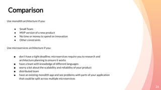 26
Use monolith architecture if you:
● Small Team
● MVP version of a new product
● No time or money to spend on innovation
● Other constraints
Use microservices architecture if you:
■ don’t have a tight deadline; microservices require you to research and
architecture planning to ensure it works
■ have a team with knowledge of different languages
■ worry a lot about the scalability and reliability of your product
■ distributed team
■ have an existing monolith app and see problems with parts of your application
that could be split across multiple microservices
Comparison
 