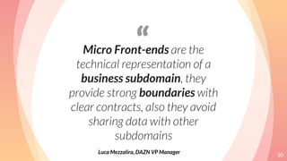 “Micro Front-ends are the
technical representation of a
business subdomain, they
provide strong boundaries with
clear contracts, also they avoid
sharing data with other
subdomains
30
Luca Mezzalira, DAZN VP Manager
 
