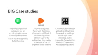40
BIG Case studies
An iframe composition
with event bus for
coordinating the events
across different iframes.
It is an old style approach,
but still working
Inspired by BigPipe
framework (Facebook)
they developed Mosaic9
for assembling all the
different layer of the
architecture, from routing
to compose all the UI
fragment on the runtime
A hybrid solution between
Zalando and Single-spa
framework by building a
middle layer called
Bootstrap, that is
responsible for application
startup, I/O operations,
routing e configurations
 