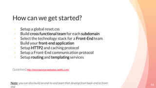 How can we get started?
44
◦ Setup a global reset.css
◦ Build cross functional team for each subdomain
◦ Select the technology stack for a Front-End team
◦ Build your front-end application
◦ Setup HTTP2 and caching protocol
◦ Setup a Front-End communication protocol
◦ Setup routing and templating services
Guidelines: http://microservice-websites.netlify.com/
Note: you can also build an end-to-end team that develop from back-end to front-
end
 