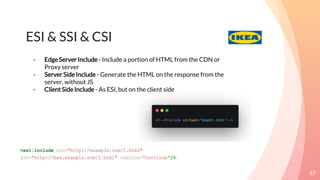 ESI & SSI & CSI
47
<esi:include src="http://example.com/1.html"
alt="http://bak.example.com/2.html" onerror="continue"/>
- EdgeServer Include - Include a portion of HTML from the CDN or
Proxy server
- Server Side Include - Generate the HTML on the response from the
server, without JS
- Client Side Include - As ESI, but on the client side
 