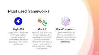 Most used frameworks
Single-SPA
Single-SPA is a framework
for bringing together
multiple javascript
frameworks in a frontend
application with a simple
architecture
Mosaic9
Mosaic is a set of services,
libraries together with a
specification that defines
how its components
interact with each other, to
support a microservice
style architecture for large
scale websites
Open Components
OpenComponents is an
open-source, "batteries
included" micro frontends
framework developed by
OpenTable
48
 