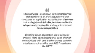 “Microservices - also known as the microservice
architecture - is an architectural style that
structures an application as a collection of services
that are highly maintainable, testable, resiliently,
independently deployable and organized around
business capabilities.
7
Breaking up an application into a series of
smaller, more specialised parts, each of which
communicate with one another across common
interfaces such as APIs and REST interfaces
like HTTP
 