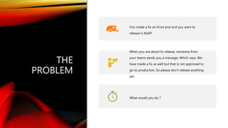 Classification: Public
THE
PROBLEM
You made a fix on front end and you want to
release is ASAP.
When you are about to release, someone from
your teams sends you a message. Which says, We
have made a fix as well but that is not approved to
go to production. So please don’t release anything
yet.
What would you do ?
 