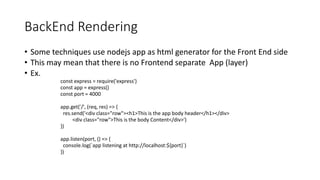 BackEnd Rendering
• Some techniques use nodejs app as html generator for the Front End side
• This may mean that there is no Frontend separate App (layer)
• Ex.
const express = require('express')
const app = express()
const port = 4000
app.get('/', (req, res) => {
res.send('<div class="row"><h1>This is the app body header</h1></div>
<div class="row">This is the body Content</div>')
})
app.listen(port, () => {
console.log(`app listening at http://localhost:${port}`)
})
 