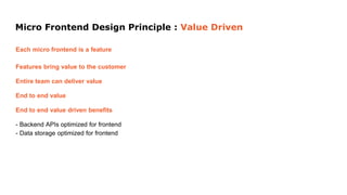 Micro Frontend Design Principle : Value Driven
Each micro frontend is a feature
Features bring value to the customer
Entire team can deliver value
End to end value
End to end value driven benefits
- Backend APIs optimized for frontend
- Data storage optimized for frontend
 