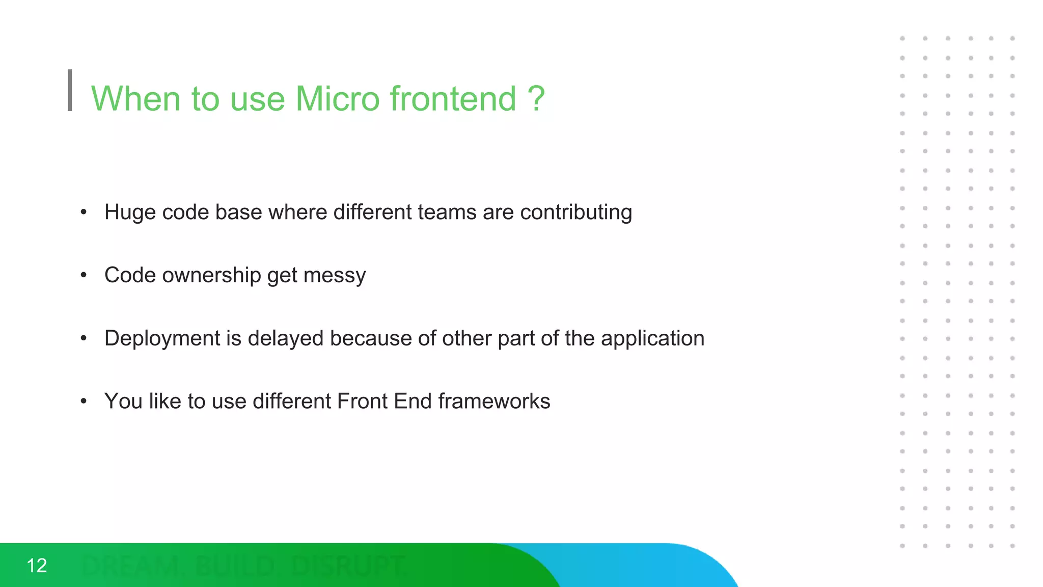 When to use Micro frontend ?
• Huge code base where different teams are contributing
• Code ownership get messy
• Deployment is delayed because of other part of the application
• You like to use different Front End frameworks
12
 