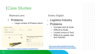 Case Studies
Walmart.com
• Problems
• Large number of Product return
Emtec Digital
• Logistics Industry
• Problems
• Complex Arch & Code
• Difficult to Scale
• Limited choice of Tech
• Difficult to update, test
and maintain
13
https://www.youtube.com/watch?v=BcpDr0CcIxA
https://www.emtec.digital/think-hub/case-
studies/micro-frontends-third-party-logistics/
 