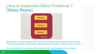 How to implement Micro Frontends ?
(Mono Repos)
20
Monorepo is a software strategy where you can put multiple related projects under one repo.
We don’t have to push shared code to separate repo as a library or module and pull it for use.
Every developer has to check out the whole repo even he just needs one or two folders.
 