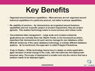 www.technovature.com
Key Beneﬁts
Organized around business capabilities – Microservices are not organized around
technical capabilities of a particular product, but rather business capabilities.
Re-usability of services – As microservices are organized around business
capabilities and not a speciﬁc project or product requirement, they are project
agnostic. This enables technology teams to reuse services and reduce costs.
 Decentralized data management – Large scale and complex enterprise
applications are normally three-tier. Martin Fowler, in his microservices article,
describes that microservices let each service manage its own database, either
different instances of the same database technology or entirely different database
systems.  As he mentioned, this approach is called Polyglot Persistence.  
Easy to Deploy – While technology teams have to deploy an entire application
again because of small change in the code, with microservices this deployment
becomes easy. The scope of deployment is smaller and only the service that has a
problem needs to be deployed again.
 
