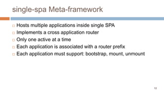 12
single-spa Meta-framework
 Hosts multiple applications inside single SPA
 Implements a cross application router
 Only one active at a time
 Each application is associated with a router prefix
 Each application must support: bootstrap, mount, unmount
 