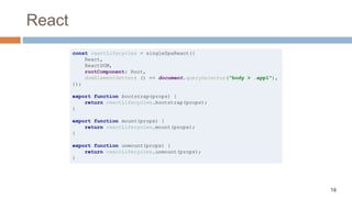 16
React
const reactLifecycles = singleSpaReact({
React,
ReactDOM,
rootComponent: Root,
domElementGetter: () => document.querySelector("body > .app1"),
});
export function bootstrap(props) {
return reactLifecycles.bootstrap(props);
}
export function mount(props) {
return reactLifecycles.mount(props);
}
export function unmount(props) {
return reactLifecycles.unmount(props);
}
 