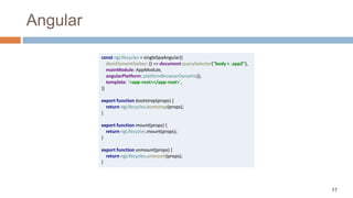 17
Angular
const ngLifecycles = singleSpaAngular({
domElementGetter: () => document.querySelector("body > .app2"),
mainModule: AppModule,
angularPlatform: platformBrowserDynamic(),
template: `<app-root></app-root>`,
})
export function bootstrap(props) {
return ngLifecycles.bootstrap(props);
}
export function mount(props) {
return ngLifecycles.mount(props);
}
export function unmount(props) {
return ngLifecycles.unmount(props);
}
 