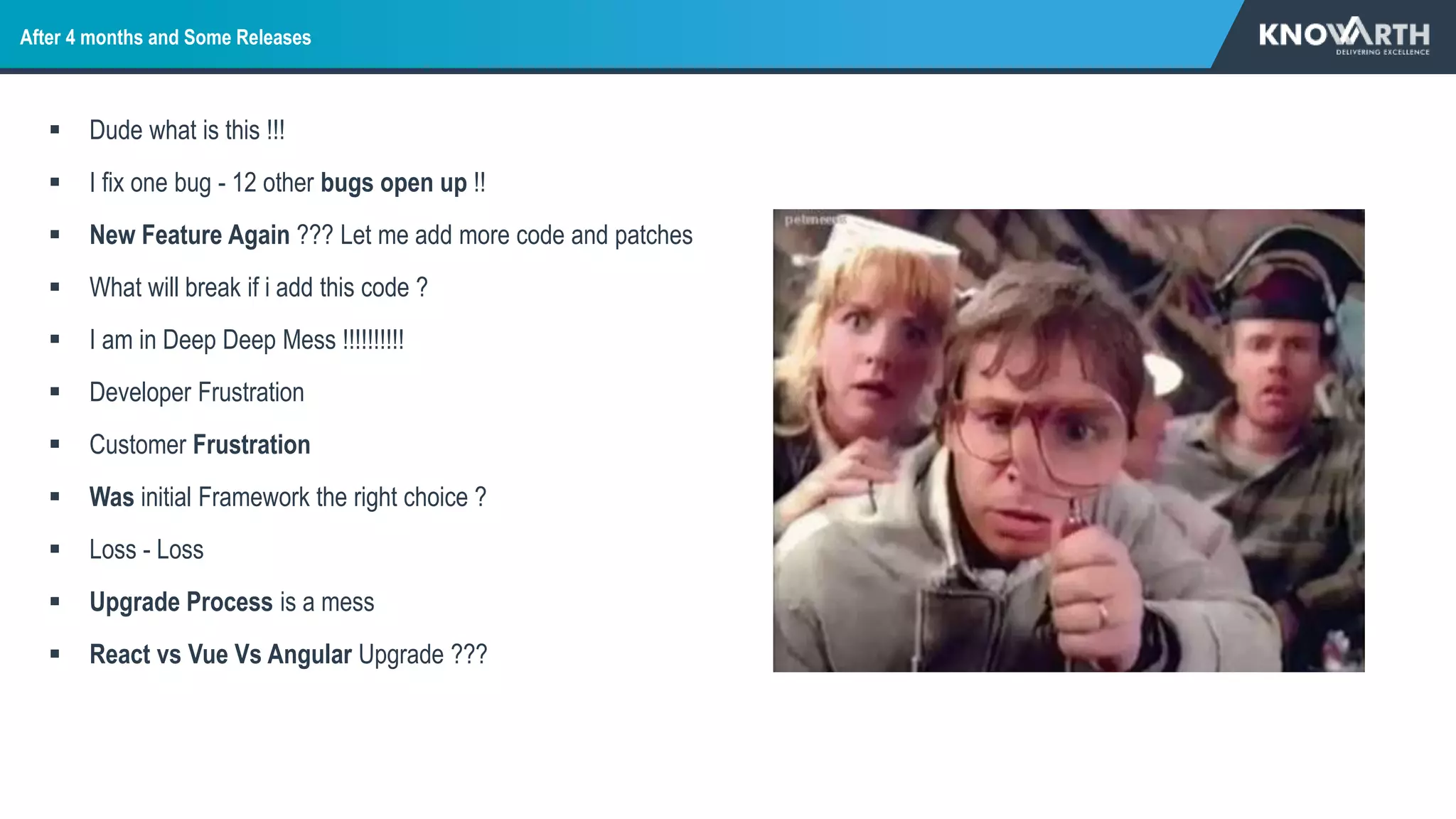 After 4 months and Some Releases
 Dude what is this !!!
 I fix one bug - 12 other bugs open up !!
 New Feature Again ??? Let me add more code and patches
 What will break if i add this code ?
 I am in Deep Deep Mess !!!!!!!!!!
 Developer Frustration
 Customer Frustration
 Was initial Framework the right choice ?
 Loss - Loss
 Upgrade Process is a mess
 React vs Vue Vs Angular Upgrade ???
 