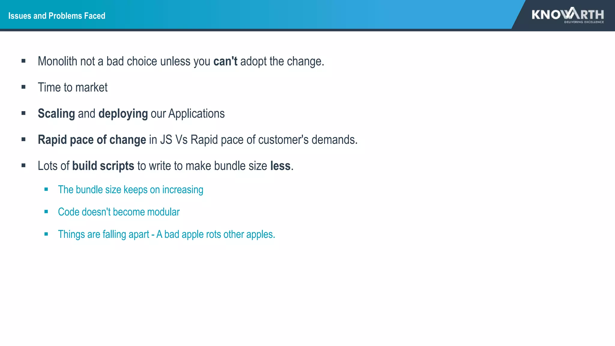 Issues and Problems Faced
 Monolith not a bad choice unless you can't adopt the change.
 Time to market
 Scaling and deploying our Applications
 Rapid pace of change in JS Vs Rapid pace of customer's demands.
 Lots of build scripts to write to make bundle size less.
 The bundle size keeps on increasing
 Code doesn't become modular
 Things are falling apart - A bad apple rots other apples.
 