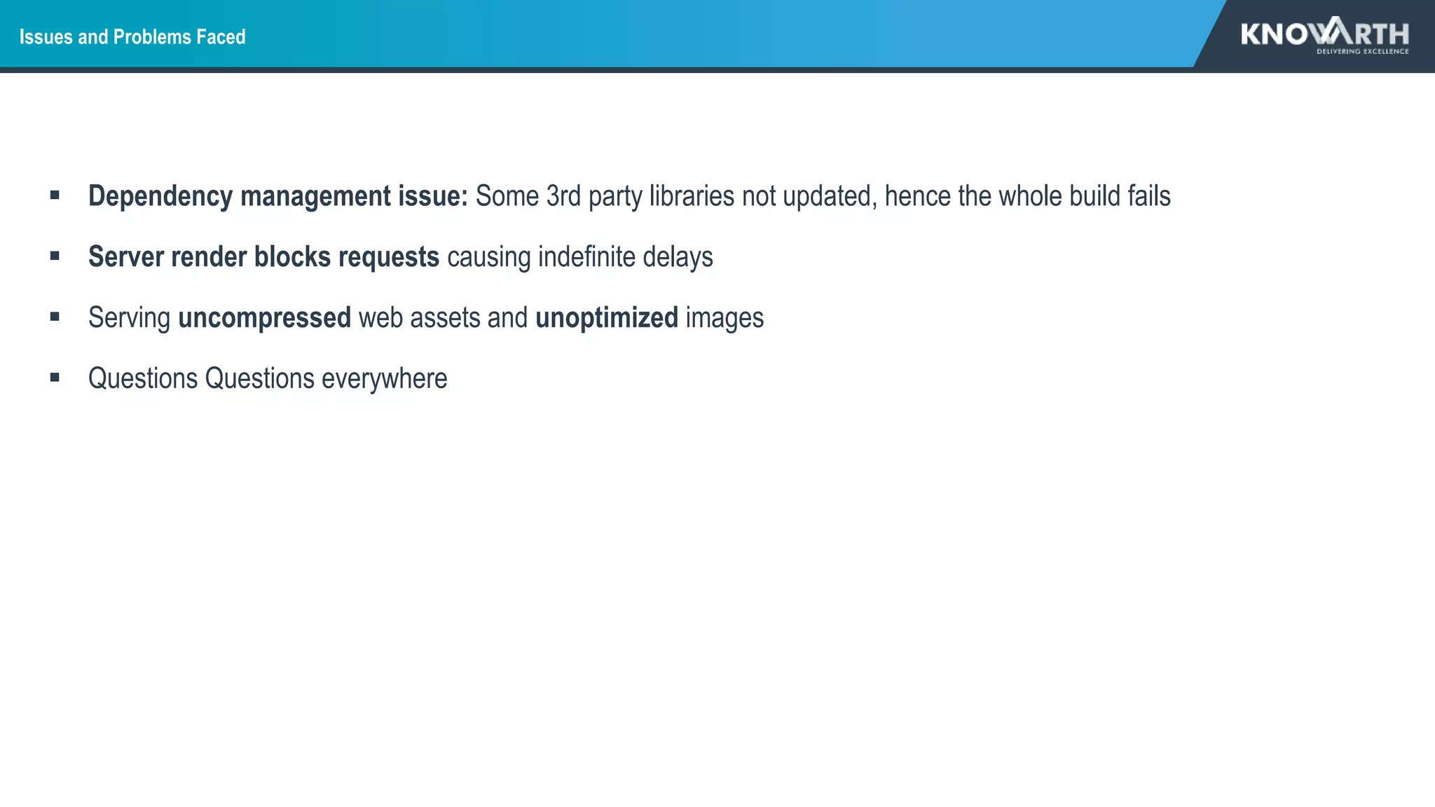 Issues and Problems Faced
 Dependency management issue: Some 3rd party libraries not updated, hence the whole build fails
 Server render blocks requests causing indefinite delays
 Serving uncompressed web assets and unoptimized images
 Questions Questions everywhere
 