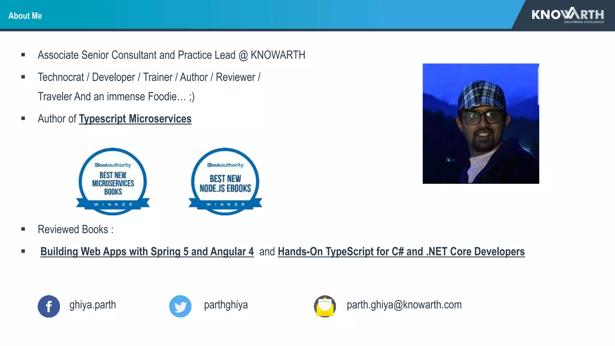 About Me
 Associate Senior Consultant and Practice Lead @ KNOWARTH
 Technocrat / Developer / Trainer / Author / Reviewer /
Traveler And an immense Foodie… ;)
 Author of Typescript Microservices
 Reviewed Books :
 Building Web Apps with Spring 5 and Angular 4 and Hands-On TypeScript for C# and .NET Core Developers
ghiya.parth parthghiya parth.ghiya@knowarth.com
 