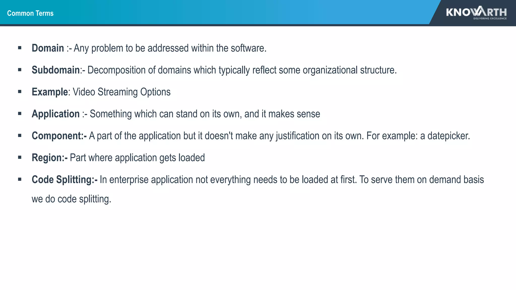 Common Terms
 Domain :- Any problem to be addressed within the software.
 Subdomain:- Decomposition of domains which typically reflect some organizational structure.
 Example: Video Streaming Options
 Application :- Something which can stand on its own, and it makes sense
 Component:- A part of the application but it doesn't make any justification on its own. For example: a datepicker.
 Region:- Part where application gets loaded
 Code Splitting:- In enterprise application not everything needs to be loaded at first. To serve them on demand basis
we do code splitting.
 