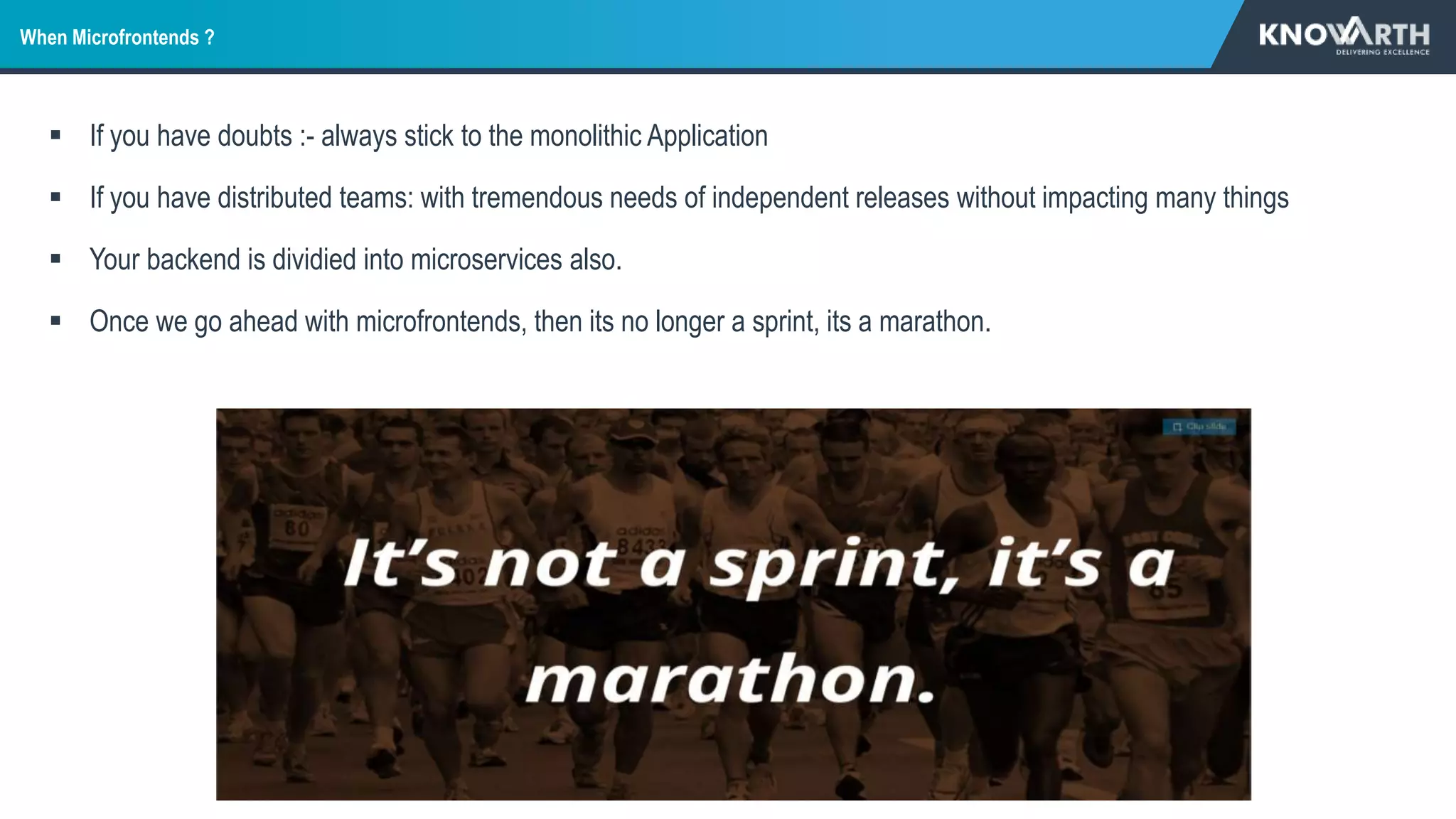 When Microfrontends ?
 If you have doubts :- always stick to the monolithic Application
 If you have distributed teams: with tremendous needs of independent releases without impacting many things
 Your backend is dividied into microservices also.
 Once we go ahead with microfrontends, then its no longer a sprint, its a marathon.
 